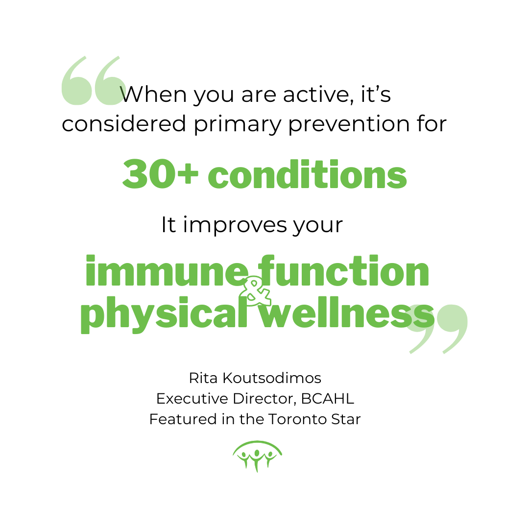 "When you are active, it’s considered primary prevention for over 30 conditions. It improves your immune function; it improves your physical wellness" -Rita Koutsodimos, Executive Director. BC Alliance for Healthy Living. Featured in Toronto Star.